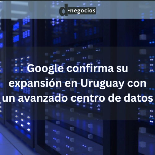 Google confirma su expansión en Uruguay con un avanzado centro de datos.